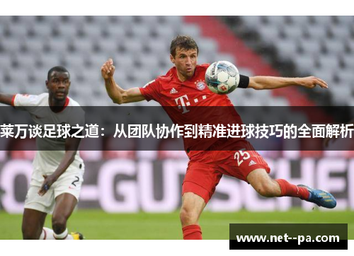 莱万谈足球之道：从团队协作到精准进球技巧的全面解析