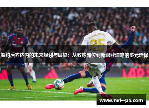 解约后齐达内的未来规划与展望：从教练岗位到新职业道路的多元选择