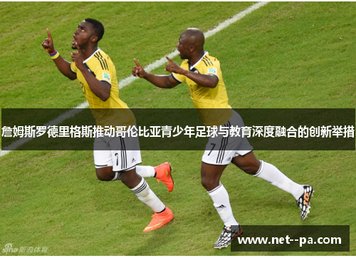 詹姆斯罗德里格斯推动哥伦比亚青少年足球与教育深度融合的创新举措 詹姆斯罗德里格斯推动哥伦比亚青少年足球与教育深度融合的创新举措