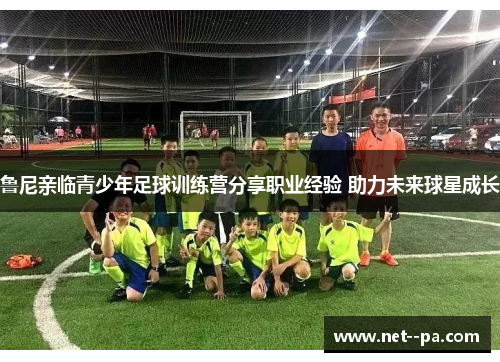 鲁尼亲临青少年足球训练营分享职业经验 助力未来球星成长