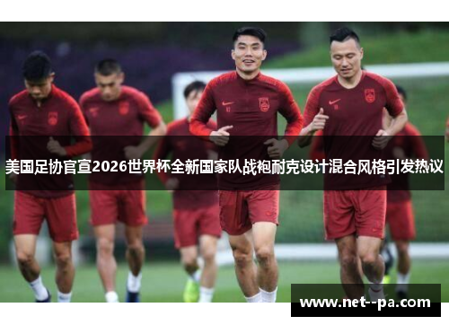美国足协官宣2026世界杯全新国家队战袍耐克设计混合风格引发热议