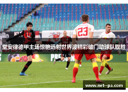 堂安律德甲主场惊艳远射世界波精彩破门助球队取胜 堂安律德甲主场惊艳远射世界波精彩破门助球队取胜