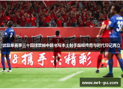 武磊单赛季三十四球震撼中超书写本土射手巅峰传奇与时代印记再立