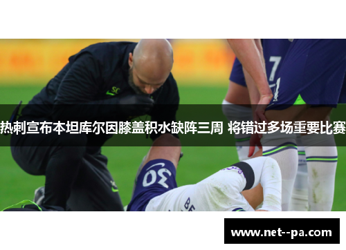 热刺宣布本坦库尔因膝盖积水缺阵三周 将错过多场重要比赛