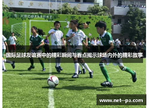 国际足球友谊赛中的精彩瞬间与看点揭示球场内外的精彩故事