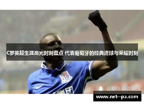 C罗英超生涯高光时刻盘点 代表葡萄牙的经典进球与荣耀时刻
