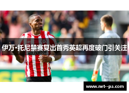 伊万·托尼禁赛复出首秀英超再度破门引关注 伊万·托尼禁赛复出首秀英超再度破门引关注