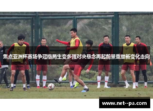 焦点亚洲杯赛场争冠格局生变多强对决悬念再起前景重塑新变化走向