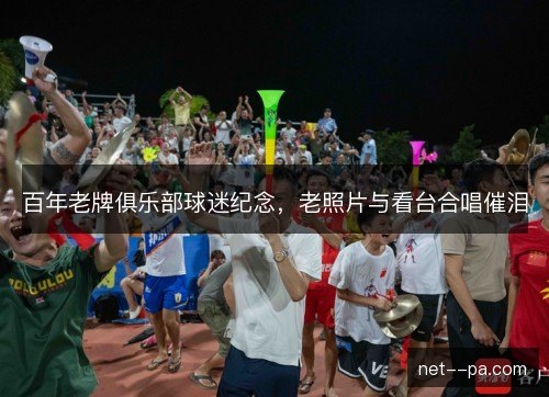 百年老牌俱乐部球迷纪念,老照片与看台合唱催泪 百年老牌俱乐部球迷纪念,老照片与看台合唱催泪