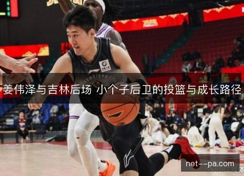 姜伟泽与吉林后场 小个子后卫的投篮与成长路径 姜伟泽与吉林后场 小个子后卫的投篮与成长路径
